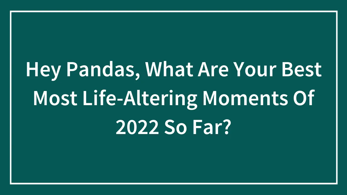 Hey Pandas, What Are Your Best Most Life-Altering Moments Of 2022 So Far?