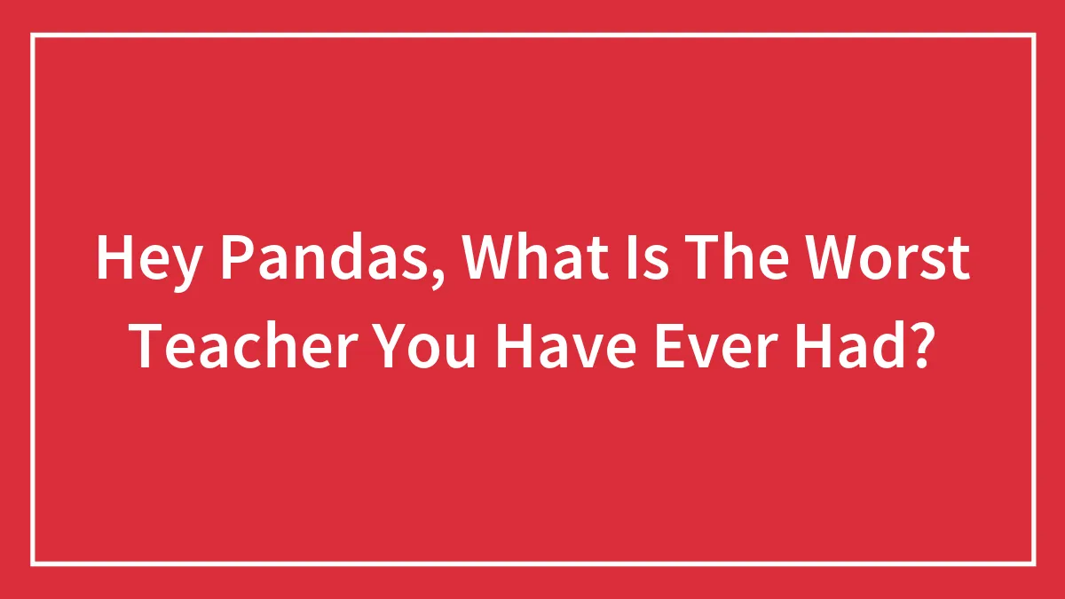 Hey Pandas, What Is The Worst Teacher You Have Ever Had? (Closed)