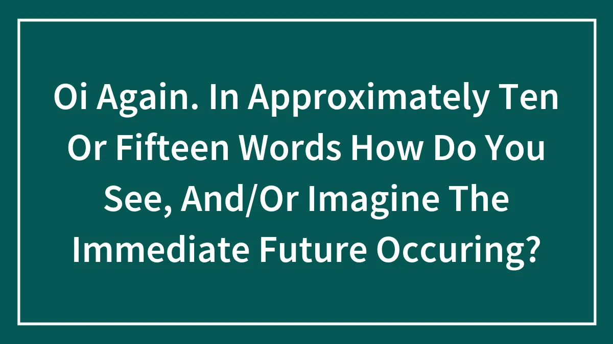 Oi Again. In Approximately Ten Or Fifteen Words How Do You See, And/Or Imagine The Immediate Future Occuring?