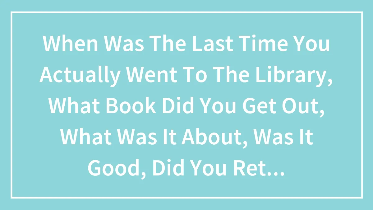 When Was The Last Time You Actually Went To The Library, What Book Did You Get Out, What Was It About, Was It Good, Did You Return It, Was..
