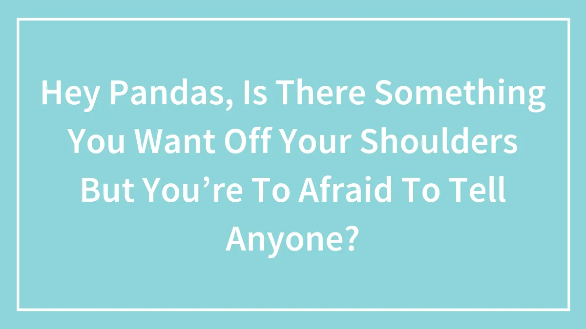 Hey Pandas, Is There Something You Want Off Your Shoulders But You’re To Afraid To Tell Anyone?