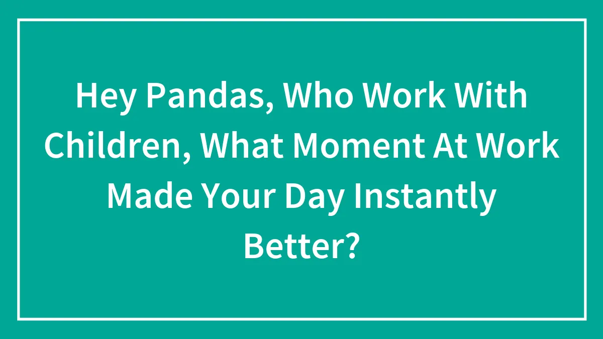 Hey Pandas, Who Work With Children, What Moment At Work Made Your Day Instantly Better? (Closed)