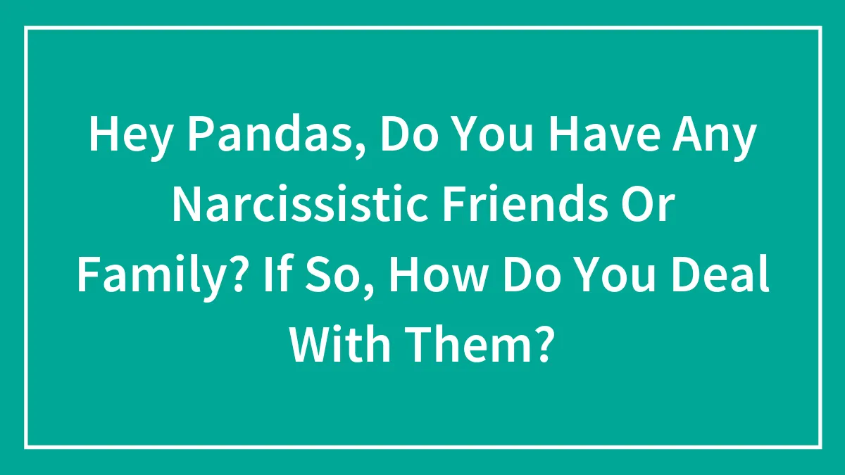 Hey Pandas, Do You Have Any Narcissistic Friends Or Family? If So, How Do You Deal With Them? (Closed)