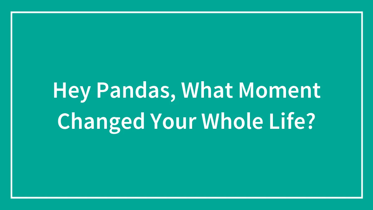 Hey Pandas, What Moment Changed Your Whole Life?
