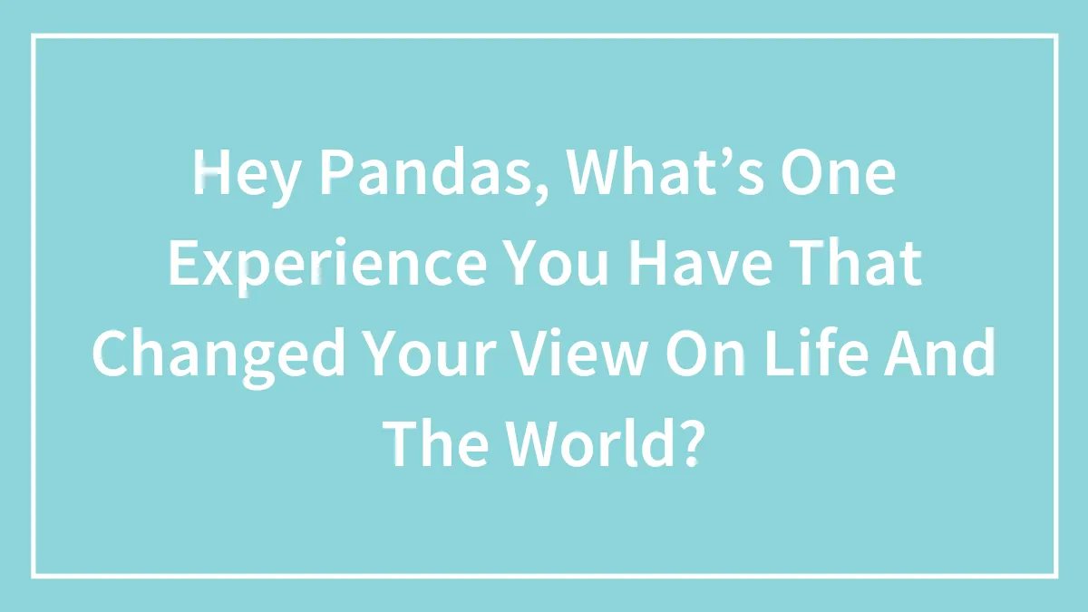 Hey Pandas, What’s One Experience You Have That Changed Your View On Life And The World? (Closed)