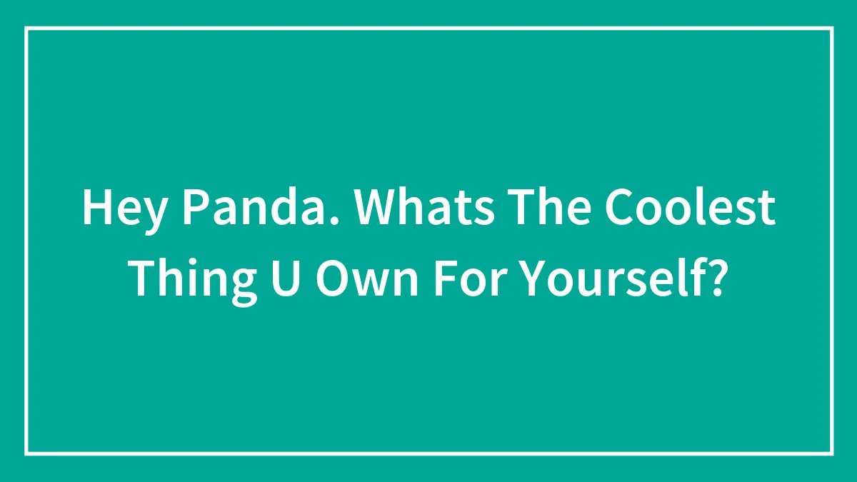 Hey Panda. Whats The Coolest Thing U Own For Yourself?