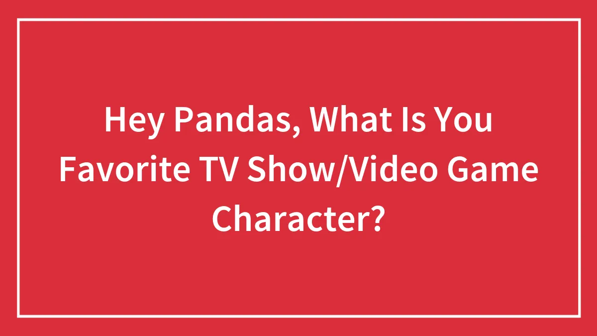 Hey Pandas, What Is You Favorite TV Show/Video Game Character?