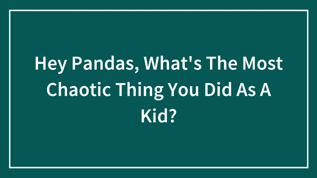 Hey Pandas, What's The Most Chaotic Thing You Did As A Kid?