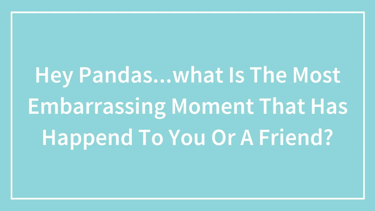 Hey Pandas...what Is The Most Embarrassing Moment That Has Happend To You Or A Friend?