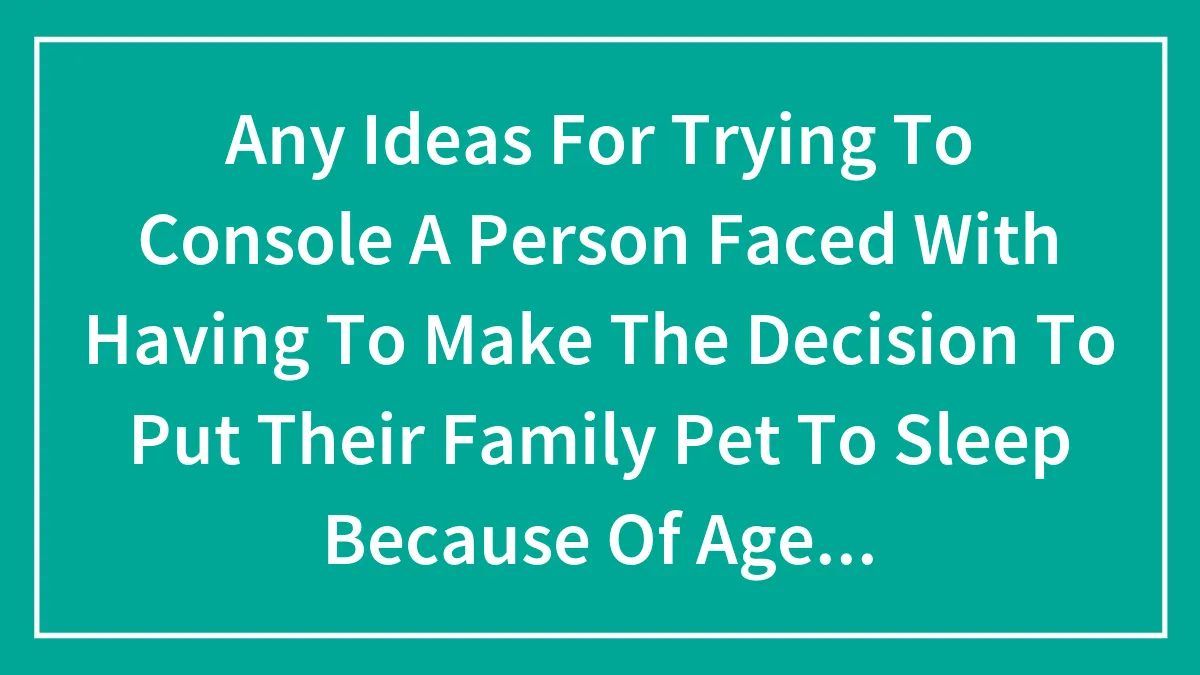 Any Ideas For Trying To Console A Person Faced With Having To Make The Decision To Put Their Family Pet To Sleep Because Of Age Or Injury?