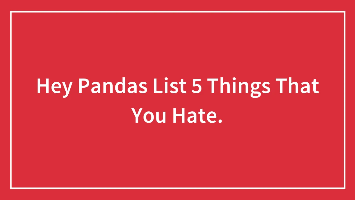 Hey Pandas List 5 Things That You Hate.