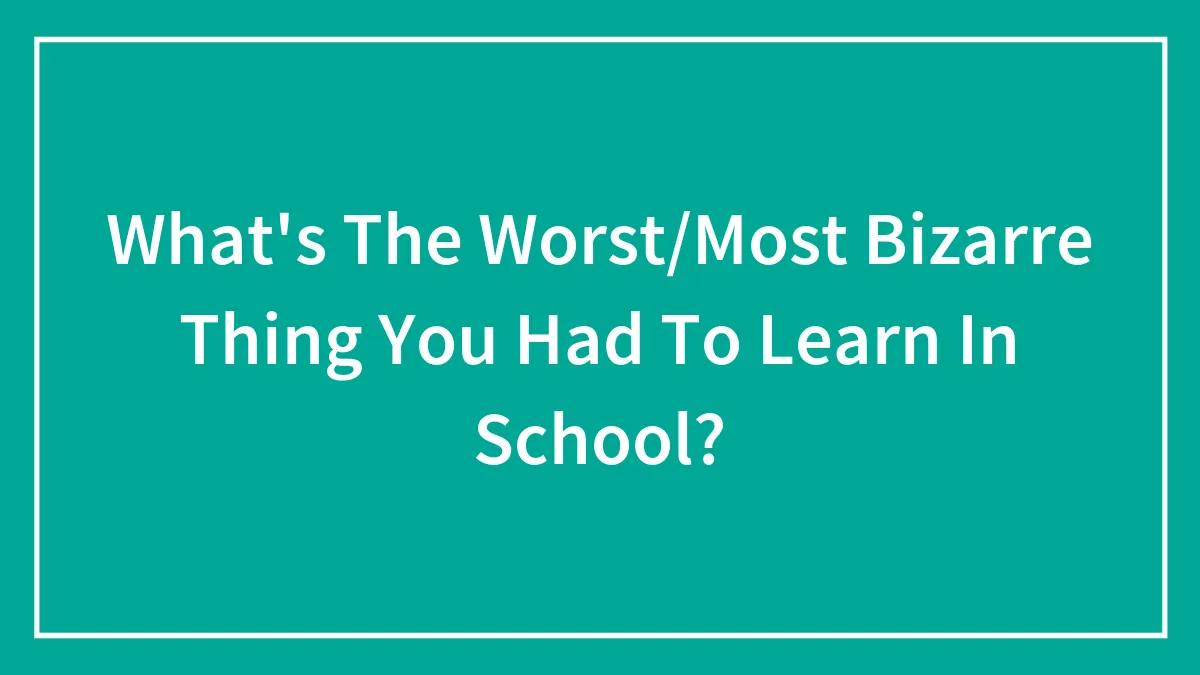 What's The Worst/Most Bizarre Thing You Had To Learn In School?