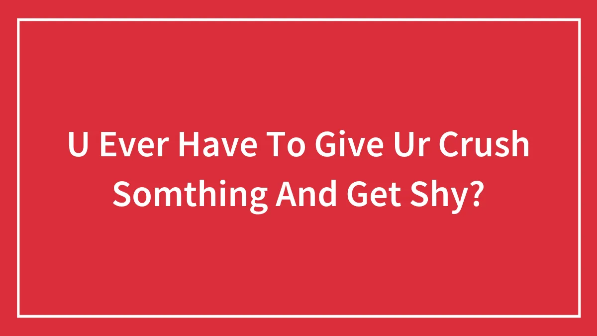 U Ever Have To Give Ur Crush Somthing And Get Shy?