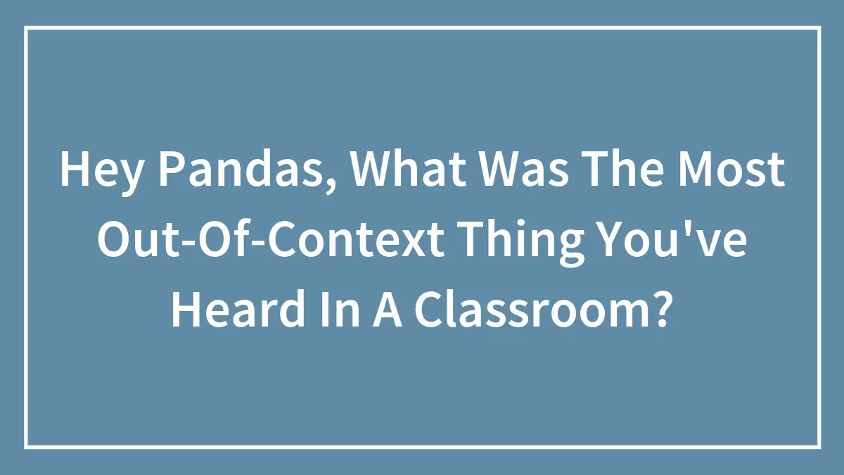 Hey Pandas, What Was The Most Out-Of-Context Thing You've Heard In A Classroom? (Closed)