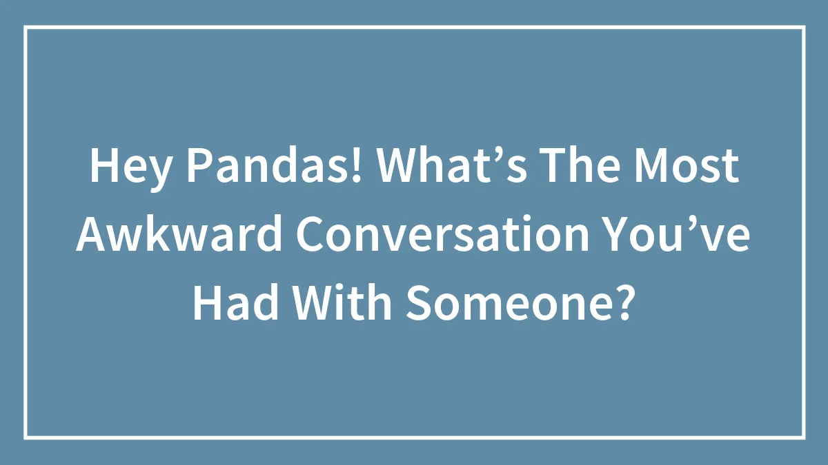 Hey Pandas! What’s The Most Awkward Conversation You’ve Had With Someone?
