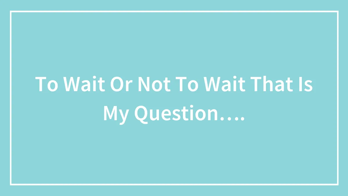 To Wait Or Not To Wait That Is My Question….