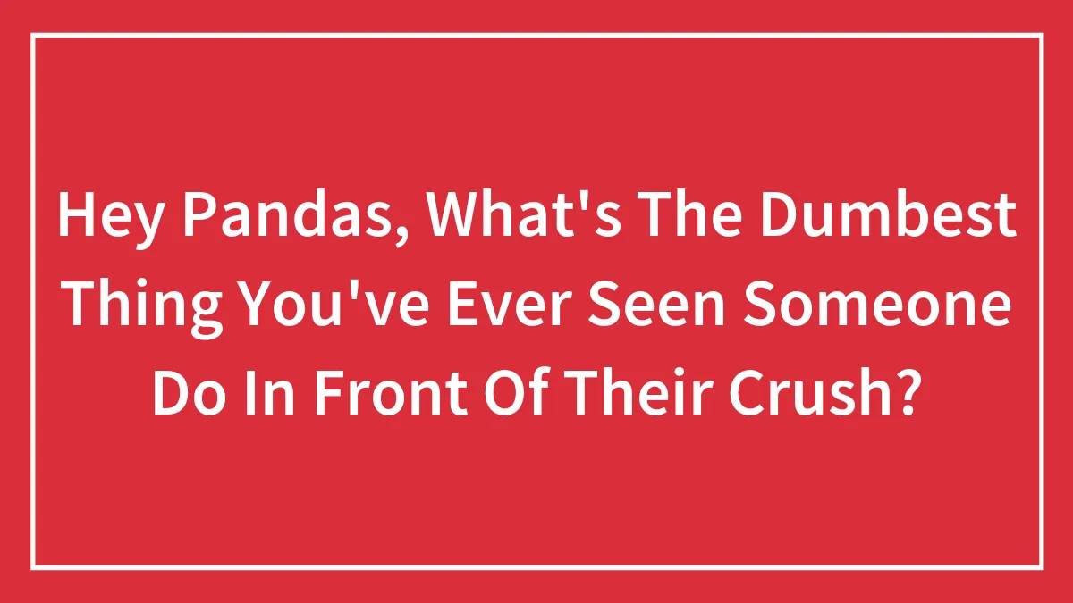 Hey Pandas, What's The Dumbest Thing You've Ever Seen Someone Do In Front Of Their Crush? (Closed)