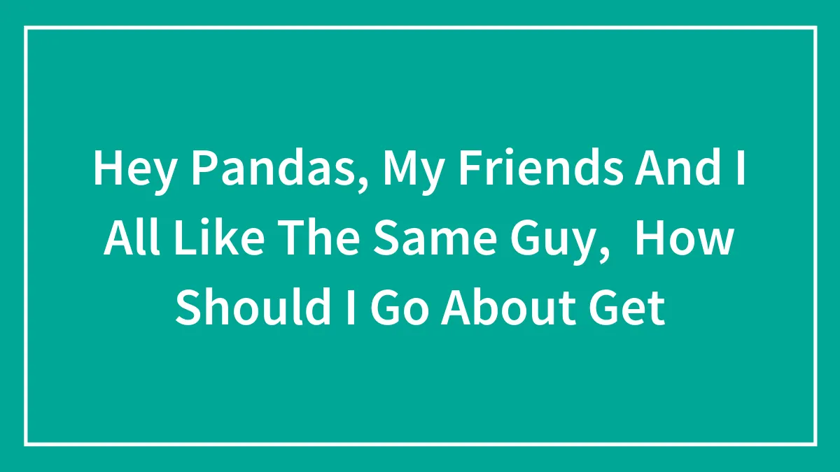 Hey Pandas, My Friends And I All Like The Same Guy, How Should I Go About Get