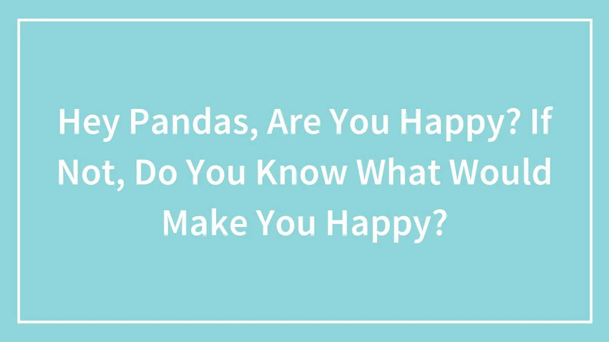 Hey Pandas, Are You Happy? If Not, Do You Know What Would Make You Happy?