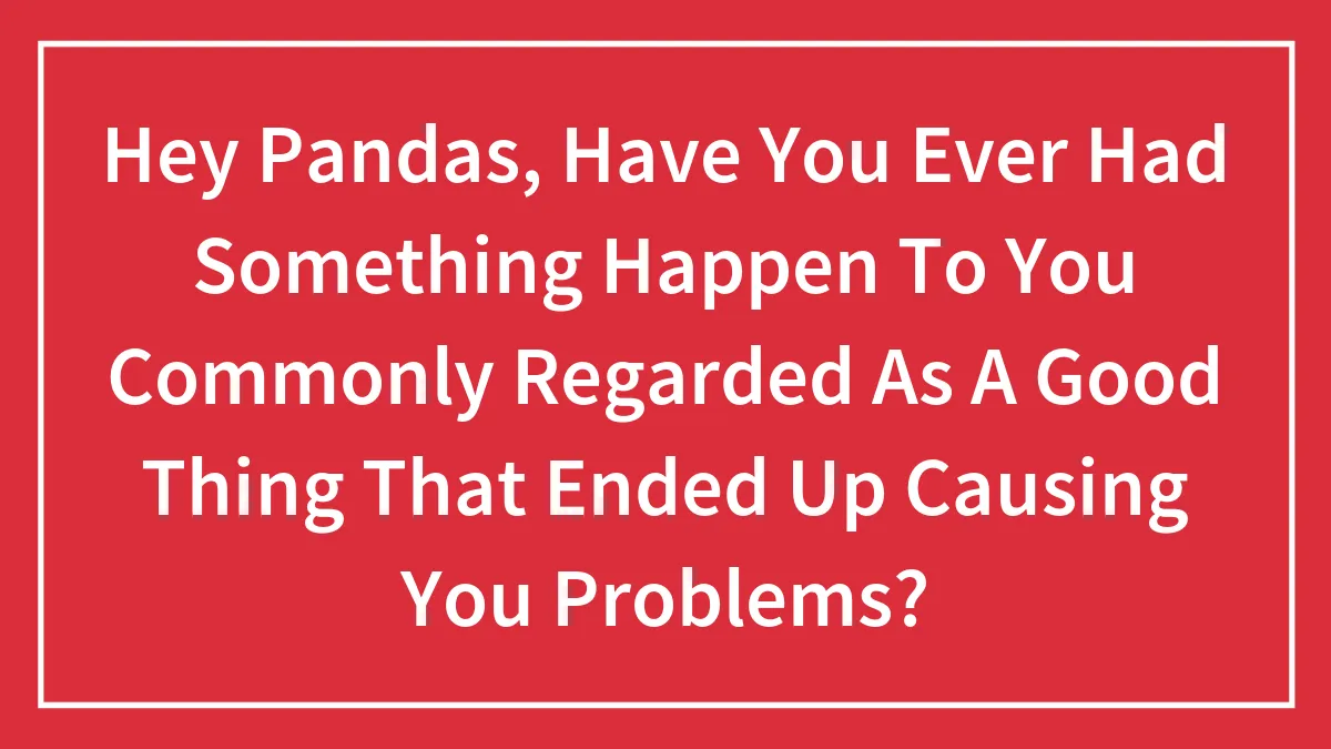Hey Pandas, Have You Ever Had Something Happen To You Commonly Regarded As A Good Thing That Ended Up Causing You Problems? (Closed)