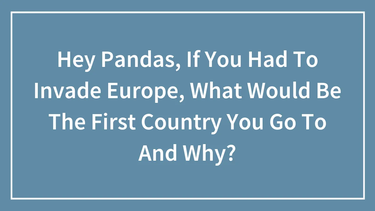 Hey Pandas, If You Had To Invade Europe, What Would Be The First Country You Go To And Why?