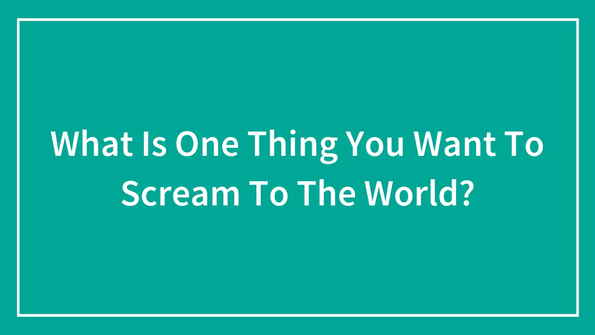 What Is One Thing You Want To Scream To The World?
