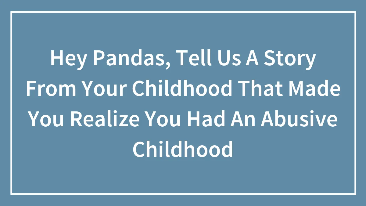 Hey Pandas, Tell Us A Story From Your Childhood That Made You Realize You Had An Abusive Childhood (Closed)