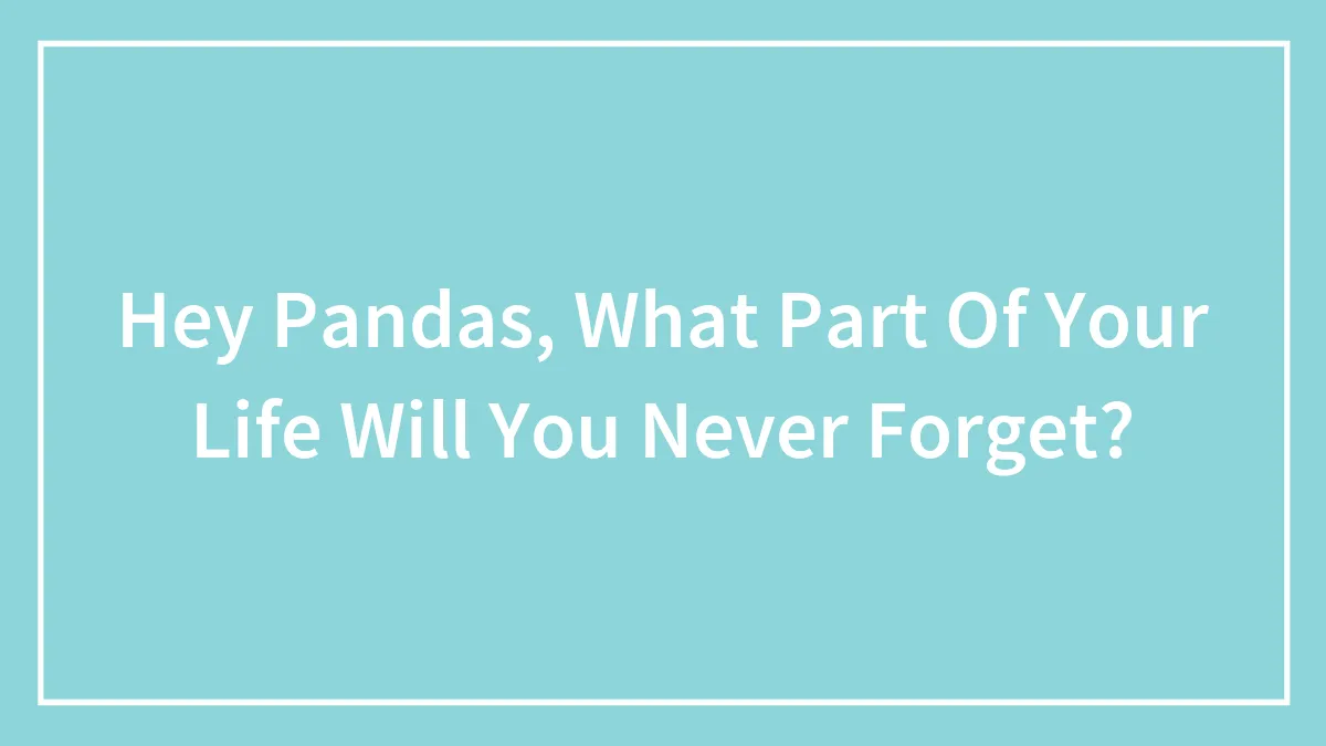 Hey Pandas, What Part Of Your Life Will You Never Forget? (Closed)