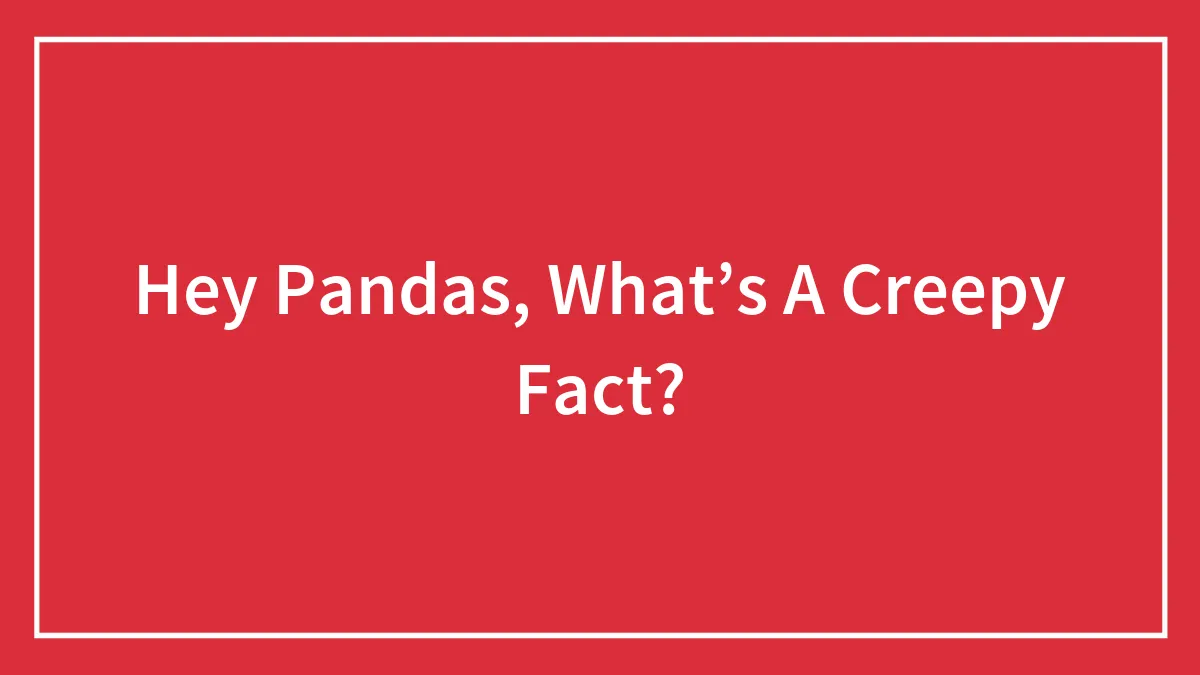 Hey Pandas, What’s A Creepy Fact? (Closed)