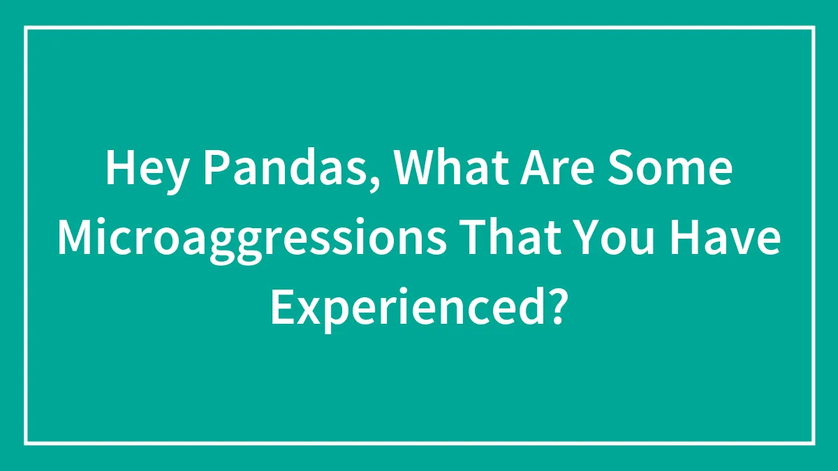Hey Pandas, What Are Some Microaggressions That You Have Experienced? (Closed)