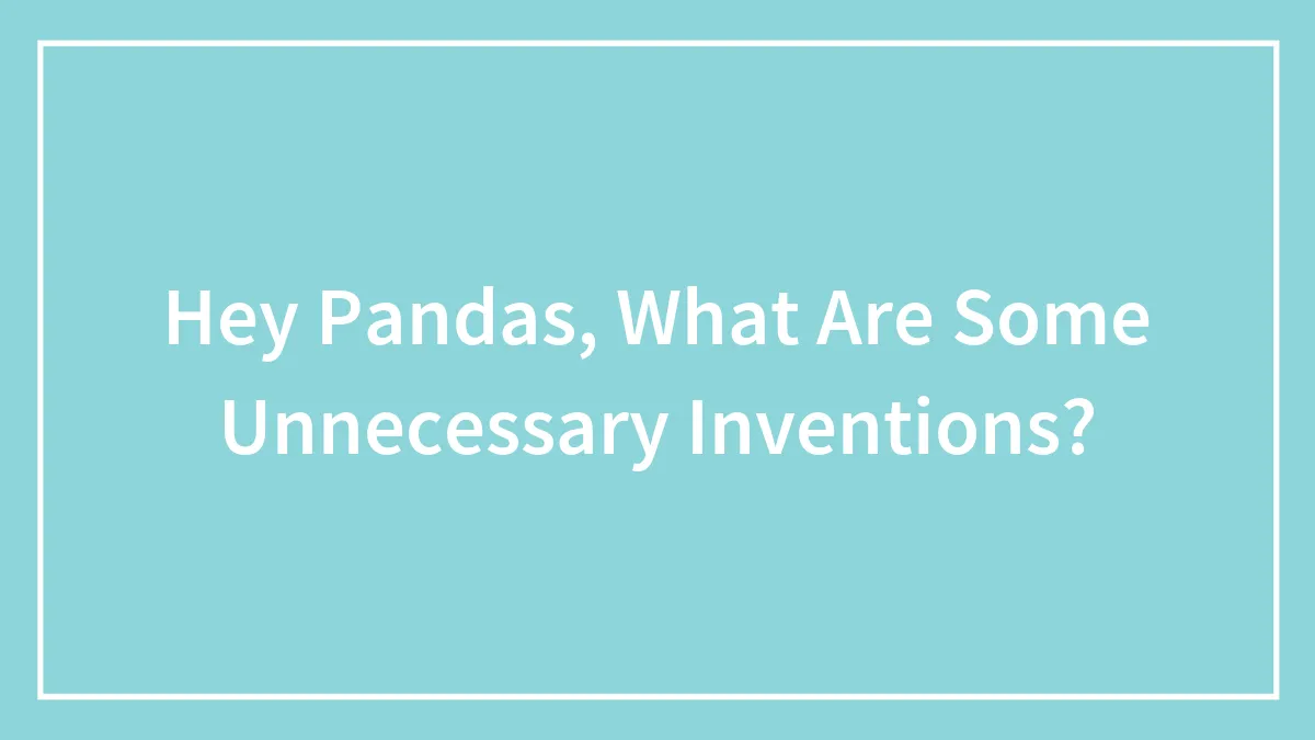 Hey Pandas, What Are Some Unnecessary Inventions? (Closed)