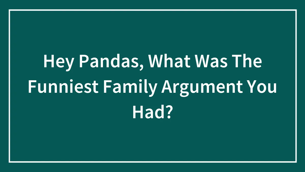 Hey Pandas, What Was The Funniest Family Argument You Had?