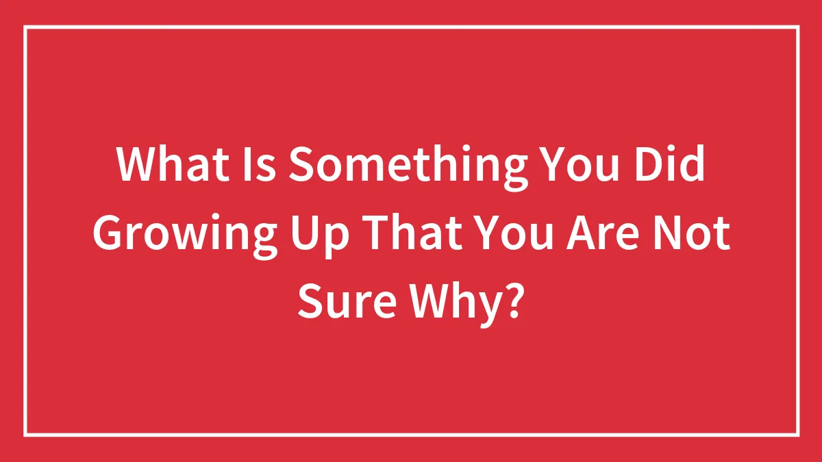 What Is Something You Did Growing Up That You Are Not Sure Why?