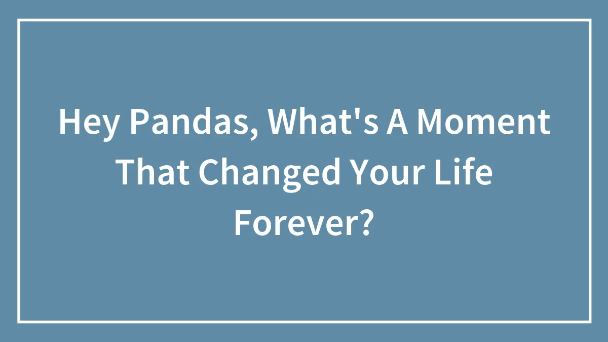 Hey Pandas, What's A Moment That Changed Your Life Forever?