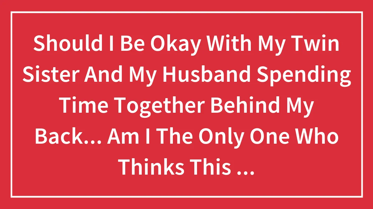 Should I Be Okay With My Twin Sister And My Husband Spending Time Together Behind My Back... Am I The Only One Who Thinks This Is Wrong?