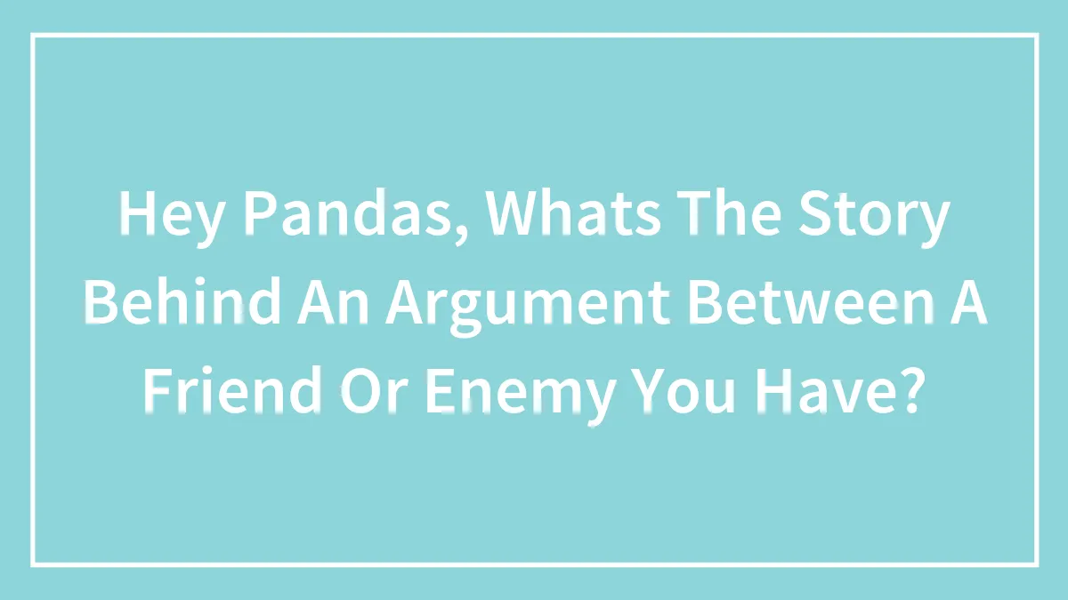 Hey Pandas, Whats The Story Behind An Argument Between A Friend Or Enemy You Have? (Closed)