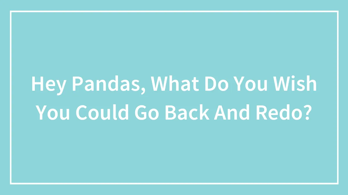 Hey Pandas, What Do You Wish You Could Go Back And Redo? (Closed)