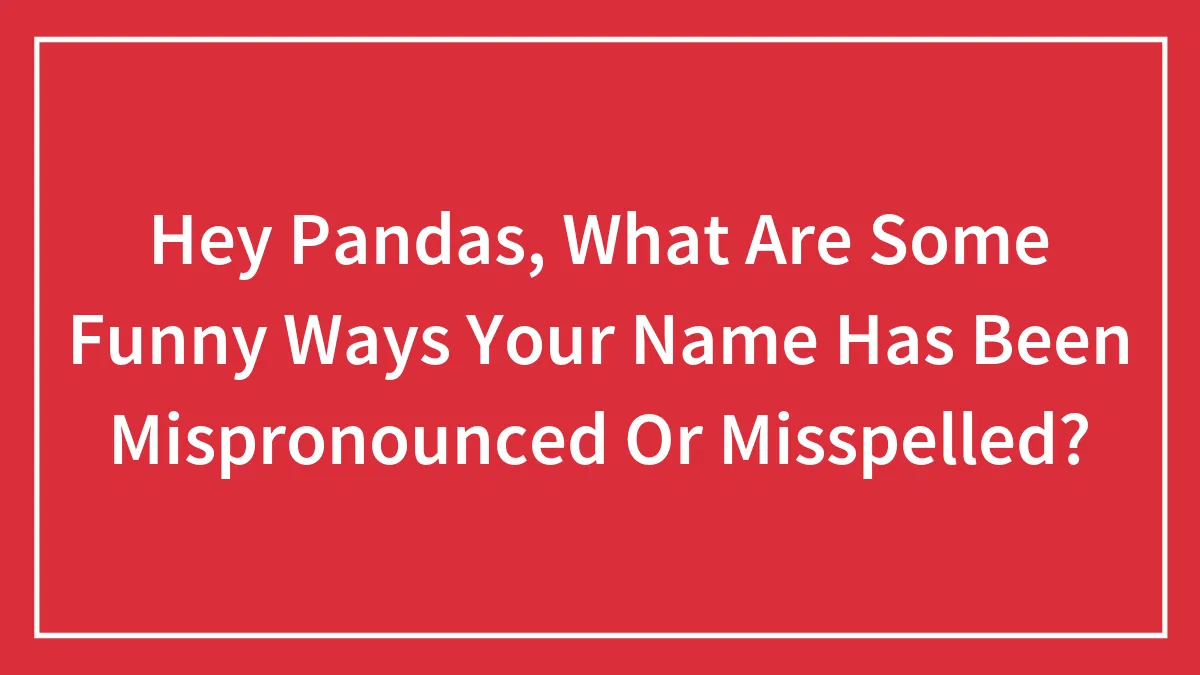 Hey Pandas, What Are Some Funny Ways Your Name Has Been Mispronounced Or Misspelled? (Closed)