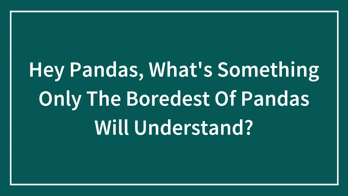 Hey Pandas, What's Something Only The Boredest Of Pandas Will Understand?