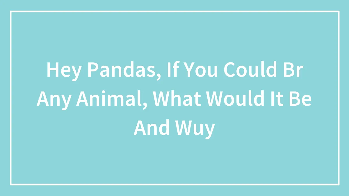 Hey Pandas, If You Could Br Any Animal, What Would It Be And Wuy