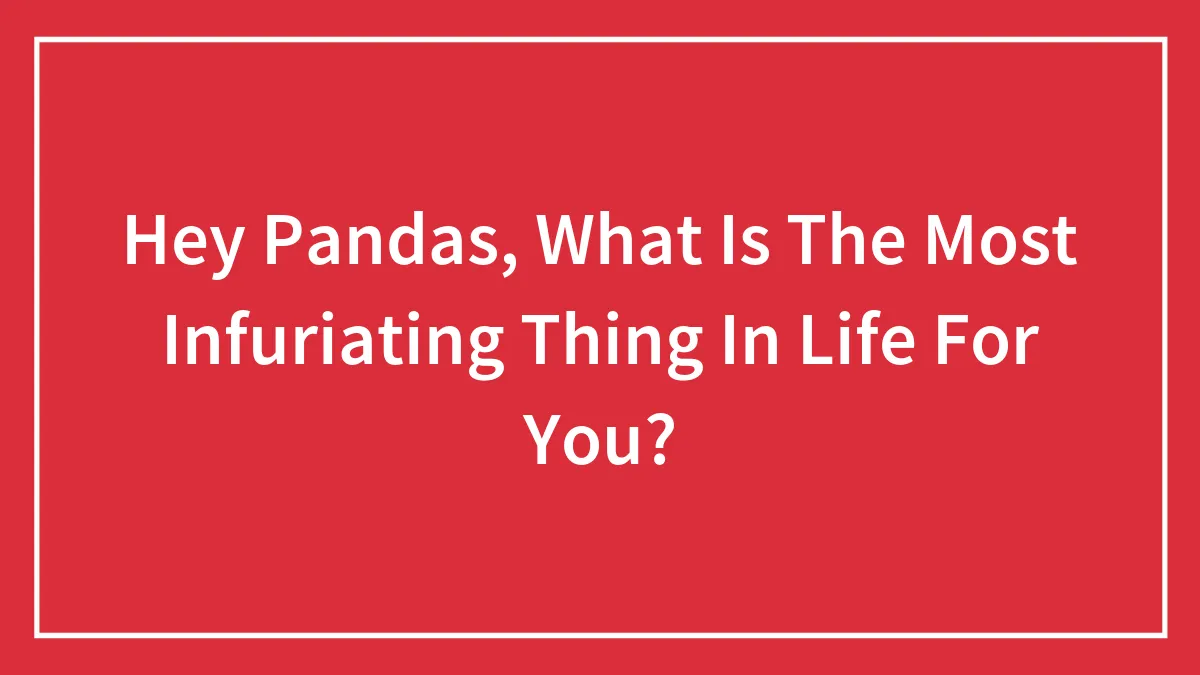 Hey Pandas, What Is The Most Infuriating Thing In Life For You? (Closed)