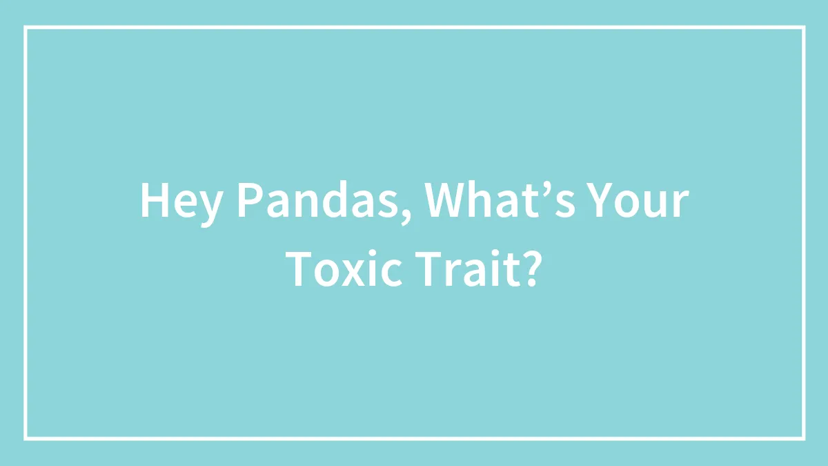 Hey Pandas, What’s Your Toxic Trait?
