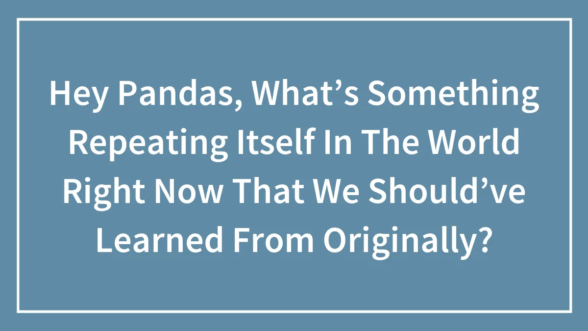 Hey Pandas, What’s Something Repeating Itself In The World Right Now That We Should’ve Learned From Originally?