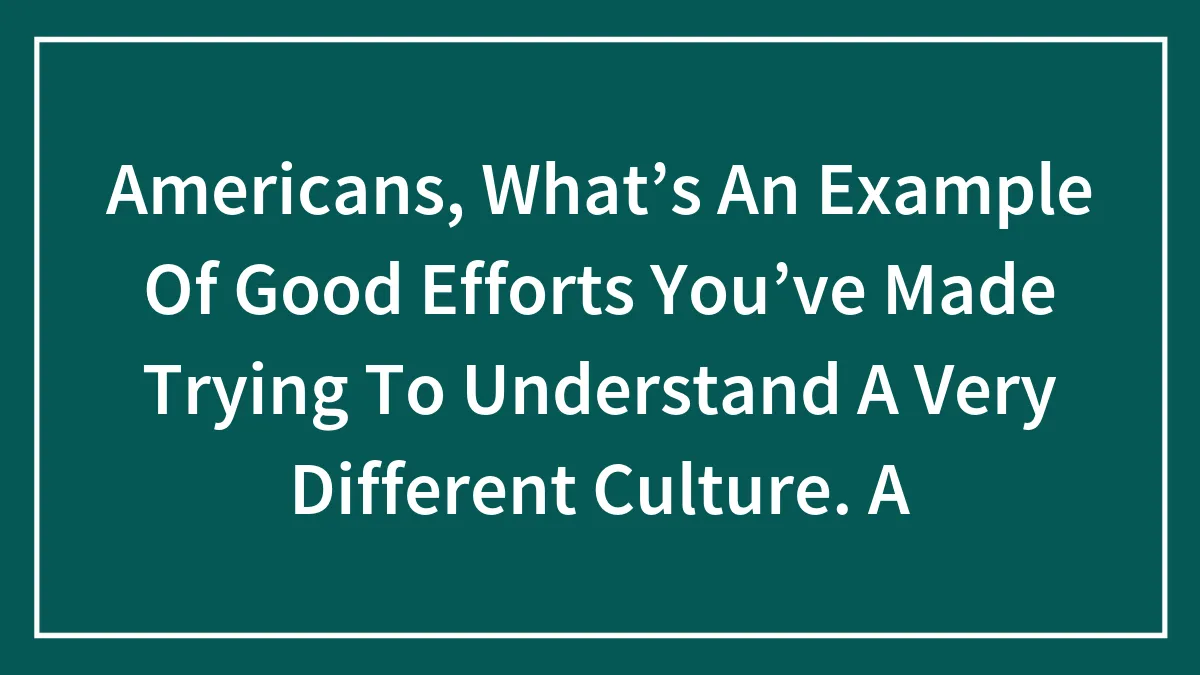 Americans, What’s An Example Of Good Efforts You’ve Made Trying To Understand A Very Different Culture. A