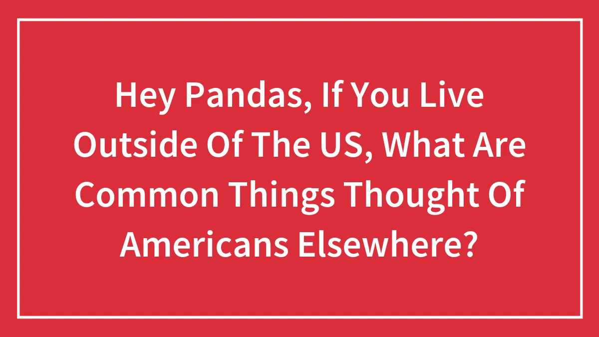 Hey Pandas, If You Live Outside Of The US, What Are Common Things Thought Of Americans Elsewhere? (Closed)