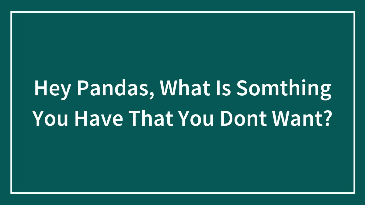 Hey Pandas, What Is Somthing You Have That You Dont Want?