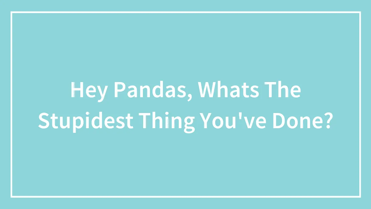 Hey Pandas, Whats The Stupidest Thing You've Done?