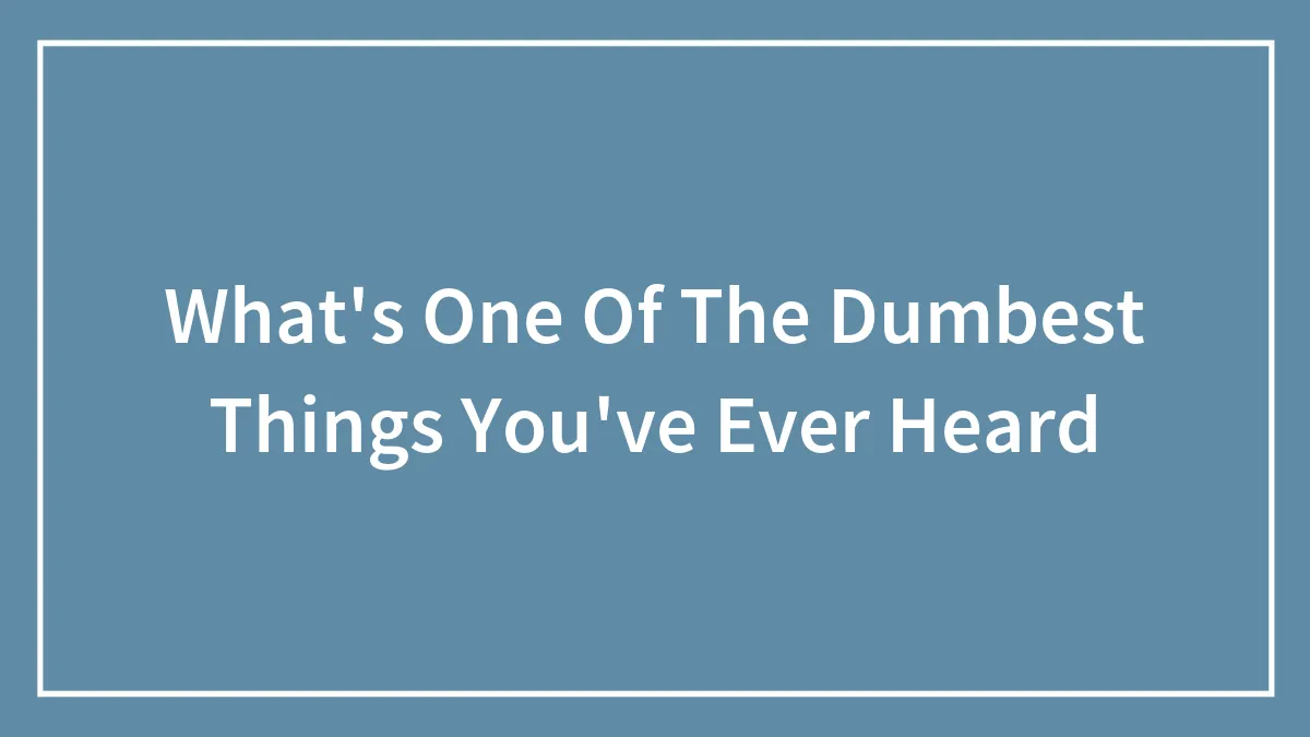 What's One Of The Dumbest Things You've Ever Heard