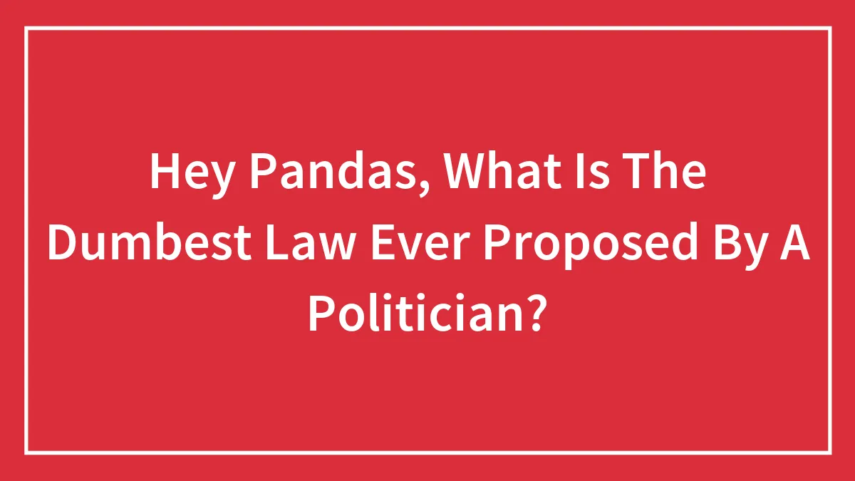 Hey Pandas, What Is The Dumbest Law Ever Proposed By A Politician? (Closed)