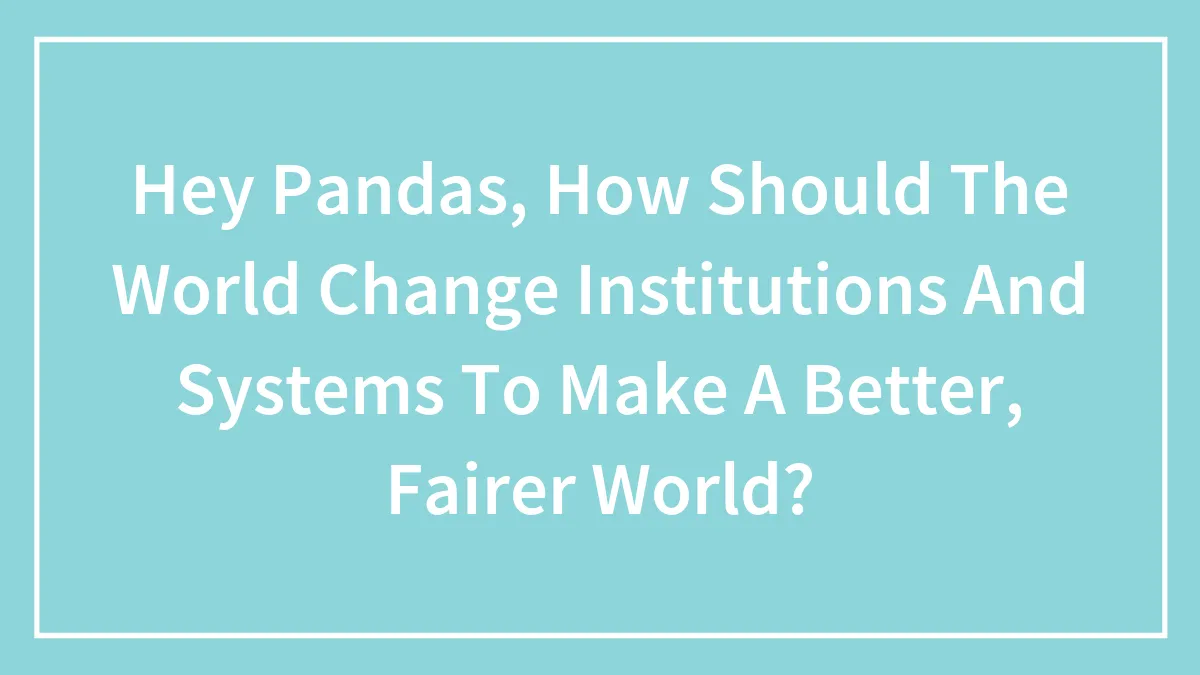Hey Pandas, How Should The World Change Institutions And Systems To Make A Better, Fairer World? (Closed)